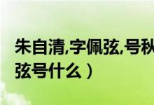 朱自清,字佩弦,號秋實(shí),現(xiàn)代著名（朱自清字佩弦號什么）