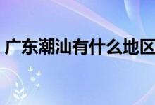 廣東潮汕有什么地區(qū)（廣州潮汕屬于哪個(gè)區(qū)）
