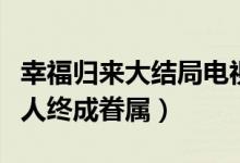 幸福歸來大結(jié)局電視?。n樹根查明真相有情人終成眷屬）