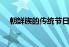 朝鮮族的傳統(tǒng)節(jié)日（朝鮮族有哪些節(jié)日）
