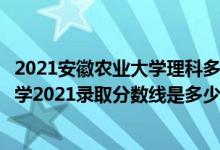 2021安徽農(nóng)業(yè)大學(xué)理科多少分（高考多少分能上安徽農(nóng)業(yè)大學(xué)2021錄取分?jǐn)?shù)線是多少）