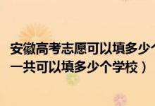 安徽高考志愿可以填多少個學校（2022年安徽高考本科志愿一共可以填多少個學校）