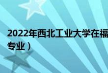 2022年西北工業(yè)大學(xué)在福建招生計(jì)劃及招生人數(shù)（都招什么專業(yè)）