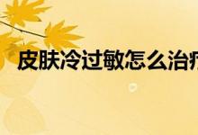 皮膚冷過(guò)敏怎么治療(皮膚冷過(guò)敏怎么辦)