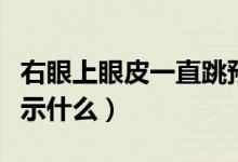 右眼上眼皮一直跳預(yù)兆(右眼上眼皮一直跳預(yù)示什么)