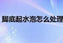 腳底起水泡怎么處理（腳底起水泡怎么回事）