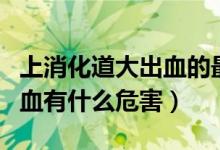 上消化道大出血的最常見原因（上消化道大出血有什么危害）