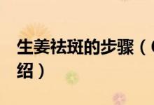 生姜祛斑的步驟（6種生姜祛斑的步驟流程介紹）