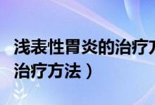 淺表性胃炎的治療方法及保養(yǎng)（淺表性胃炎的治療方法）
