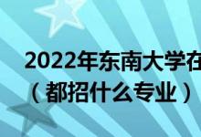 2022年?yáng)|南大學(xué)在江蘇招生計(jì)劃及招生人數(shù)（都招什么專業(yè)）
