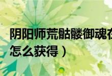陰陽(yáng)師荒骷髏御魂在哪刷（陰陽(yáng)師荒骷髏御魂怎么獲得）