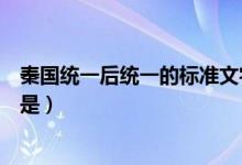 秦國統(tǒng)一后統(tǒng)一的標(biāo)準(zhǔn)文字是（秦國統(tǒng)一后統(tǒng)一的標(biāo)準(zhǔn)文字是）