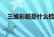 三維彩超是什么檢查（三維彩超是什么）