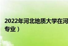 2022年河北地質(zhì)大學(xué)在河南招生計(jì)劃及招生人數(shù)（都招什么專業(yè)）