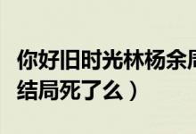 你好舊時(shí)光林楊余周周米喬（你好舊時(shí)光米喬結(jié)局死了么）