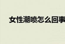 女性潮噴怎么回事(女性潮噴怎么回事)