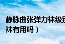 靜脈曲張彈力襪級別區(qū)別是怎么分（靜脈曲張襪有用嗎）