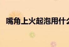 嘴角上火起泡用什么藥（嘴角上火怎么辦）