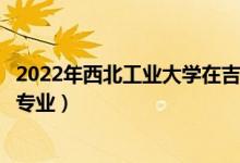 2022年西北工業(yè)大學(xué)在吉林招生計(jì)劃及招生人數(shù)（都招什么專業(yè)）