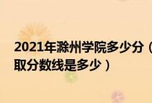2021年滁州學(xué)院多少分（高考多少分能上滁州學(xué)院2021錄取分?jǐn)?shù)線是多少）