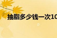 抽脂多少錢(qián)一次10斤(抽脂多少錢(qián)一次)