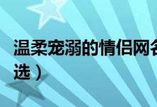 溫柔寵溺的情侶網(wǎng)名（溫柔寵溺的情侶網(wǎng)名精選）