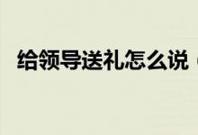 給領(lǐng)導(dǎo)送禮怎么說(shuō)（給領(lǐng)導(dǎo)送禮注意事項(xiàng)）