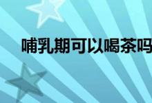 哺乳期可以喝茶嗎(哺乳期可以喝茶嗎)