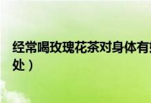 經(jīng)常喝玫瑰花茶對身體有好處嗎（經(jīng)常喝玫瑰花茶有什么好處）
