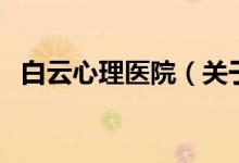 白云心理醫(yī)院（關(guān)于白云心理醫(yī)院的介紹）