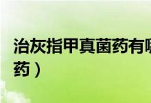 治灰指甲真菌藥有哪些（推薦幾款治灰指甲的藥）