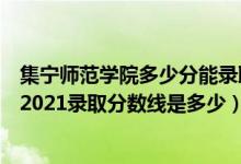 集寧師范學院多少分能錄取（高考多少分能上集寧師范學院2021錄取分數(shù)線是多少）