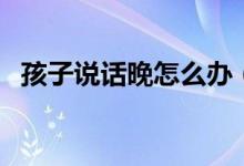 孩子說話晚怎么辦（寶寶說話太晚怎么辦）