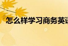 怎么樣學習商務(wù)英語（如何學習商務(wù)英語）