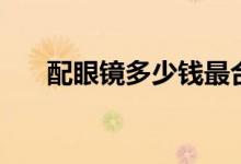 配眼鏡多少錢最合理(配眼鏡多少錢)