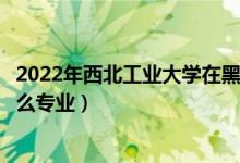 2022年西北工業(yè)大學(xué)在黑龍江招生計(jì)劃及招生人數(shù)（都招什么專業(yè)）