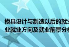 模具設(shè)計(jì)與制造以后的就業(yè)方向（2022年模具設(shè)計(jì)與制造專業(yè)就業(yè)方向及就業(yè)前景分析）