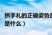 拱手禮的正確姿勢是什么（拱手禮的正確姿勢是什么）