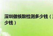 深圳做核酸檢測(cè)多少錢（深圳市新冠病毒核酸檢測(cè)費(fèi)用是多少錢）