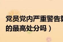 黨員黨內嚴重警告算違紀嗎（開除黨籍是黨內的最高處分嗎）