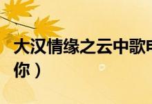 大漢情緣之云中歌電視劇大結(jié)局（送給喜歡的你）