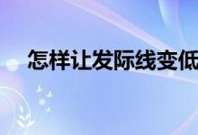 怎樣讓發(fā)際線變低（怎樣讓發(fā)際線變低）