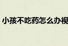 小孩不吃藥怎么辦視頻（小孩不吃藥怎么辦）