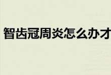 智齒冠周炎怎么辦才好（智齒冠周炎怎么辦）