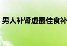 男人補(bǔ)腎虛最佳食補(bǔ)（男人腎虛吃什么食補(bǔ)）