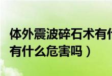 體外震波碎石術(shù)有什么危害（體外震波碎石術(shù)有什么危害嗎）
