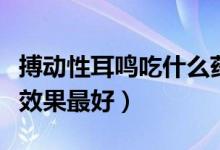搏動性耳鳴吃什么藥效果最好（耳鳴吃什么藥效果最好）