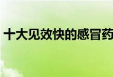 十大見(jiàn)效快的感冒藥（十大見(jiàn)效快的感冒藥）