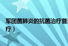 軍團菌肺炎的抗菌治療首選(軍團菌肺炎首選哪種抗生素治療)