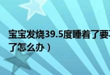 寶寶發(fā)燒39.5度睡著了要不要蓋被子（寶寶發(fā)燒39.5度睡著了怎么辦）